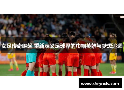 女足传奇崛起 重新定义足球界的巾帼英雄与梦想追逐