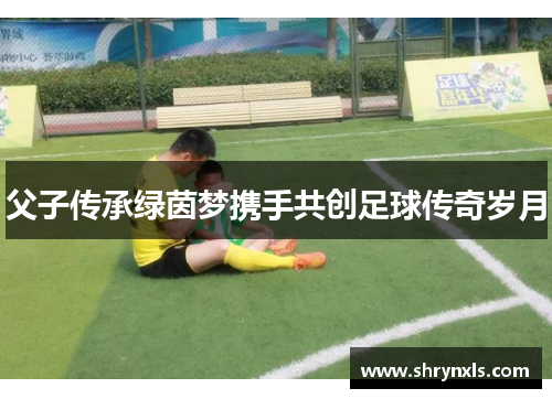 父子传承绿茵梦携手共创足球传奇岁月