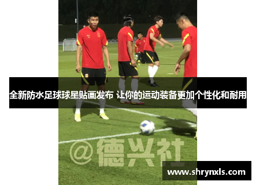 全新防水足球球星贴画发布 让你的运动装备更加个性化和耐用