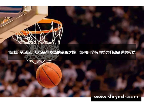 篮球明星琪琪：从街头到赛场的逆袭之路，如何用坚持与努力打破命运的桎梏