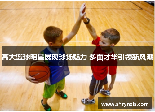 高大篮球明星展现球场魅力 多面才华引领新风潮