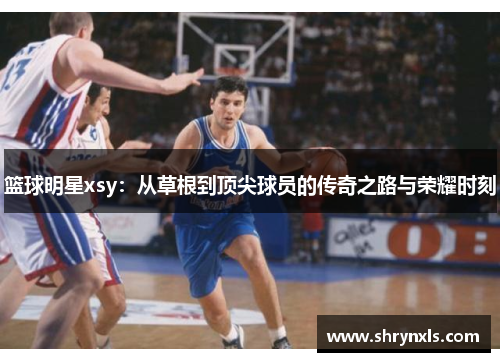 篮球明星xsy：从草根到顶尖球员的传奇之路与荣耀时刻