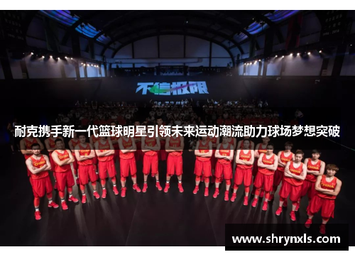 耐克携手新一代篮球明星引领未来运动潮流助力球场梦想突破