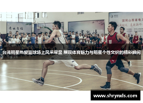 台湾明星热爱篮球场上风采尽显 展现体育魅力与明星个性交织的精彩瞬间