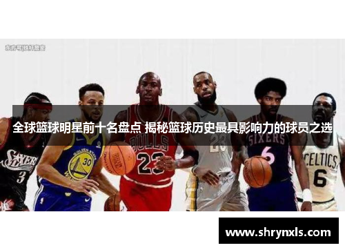 全球篮球明星前十名盘点 揭秘篮球历史最具影响力的球员之选