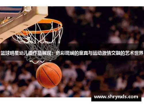 篮球明星幼儿画作品展现：色彩斑斓的童真与运动激情交融的艺术世界
